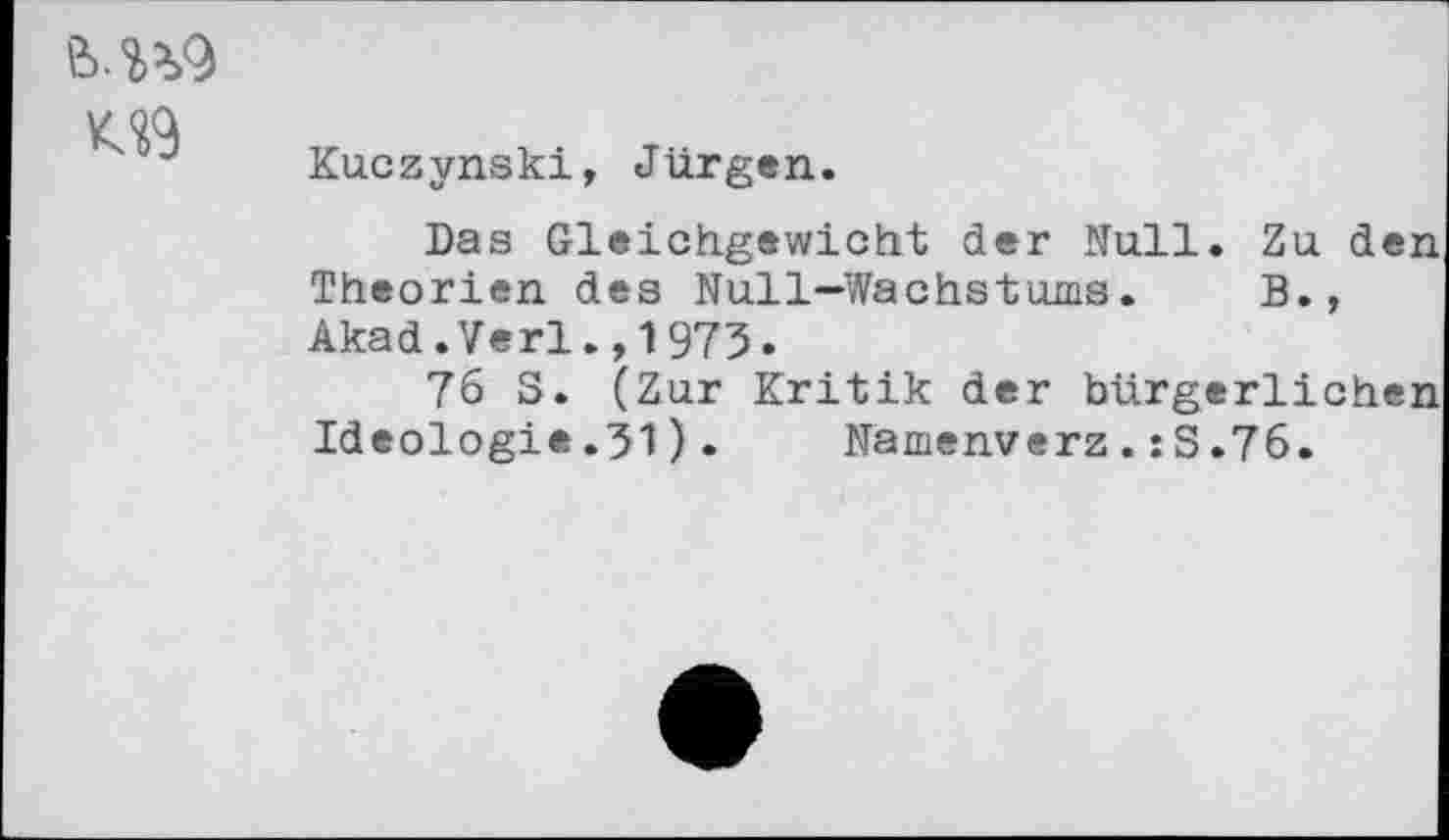 ﻿M*>9 v qg J Kaczynski, Jürgen.
Das Gleichgewicht der Null. Zu den Theorien des Null—Wachstums.	B.,
Akad.Verl.,1975.
76 3. (Zur Kritik der bürgerlichen Ideologie.31). Namenverz.:S.76.